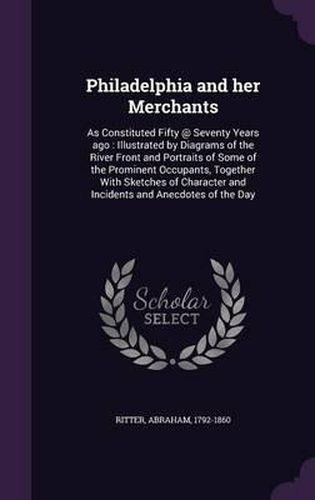 Cover image for Philadelphia and Her Merchants: As Constituted Fifty @ Seventy Years Ago: Illustrated by Diagrams of the River Front and Portraits of Some of the Prominent Occupants, Together with Sketches of Character and Incidents and Anecdotes of the Day