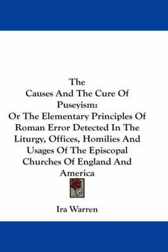 Cover image for The Causes and the Cure of Puseyism: Or the Elementary Principles of Roman Error Detected in the Liturgy, Offices, Homilies and Usages of the Episcopal Churches of England and America