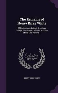 Cover image for The Remains of Henry Kirke White: Of Nottingham, Late of St. John's College, Cambridge; With an Account of His Life, Volume 1