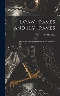 Cover image for Draw Frames and Fly Frames: Being a Practical Treatise on the Above Machines