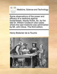 Cover image for Some Observations of the Power and Efficacy of a Medicine Against Loosenesses, Bloody Fluxes, &C. by the Late Dr. William Cockburn Also Cases Where the Said Medicine Was Administred by Mr. John Dove. the Third Edition.