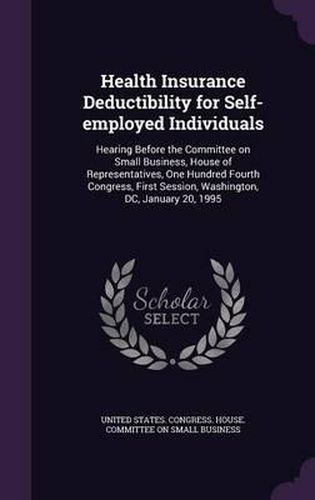 Cover image for Health Insurance Deductibility for Self-Employed Individuals: Hearing Before the Committee on Small Business, House of Representatives, One Hundred Fourth Congress, First Session, Washington, DC, January 20, 1995
