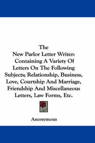 Cover image for The New Parlor Letter Writer: Containing a Variety of Letters on the Following Subjects; Relationship, Business, Love, Courtship and Marriage, Friendship and Miscellaneous Letters, Law Forms, Etc.
