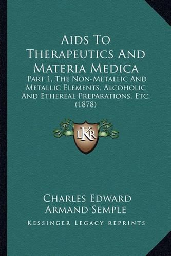 Cover image for AIDS to Therapeutics and Materia Medica: Part 1, the Non-Metallic and Metallic Elements, Alcoholic and Ethereal Preparations, Etc. (1878)