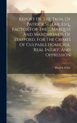 Cover image for Report Of The Trial Of Patrick Sellar, Esq., Factor For The ... Marquis And Marchioness Of Stafford, For The Crimes Of Culpable Homicide, Real Injury, And Oppression