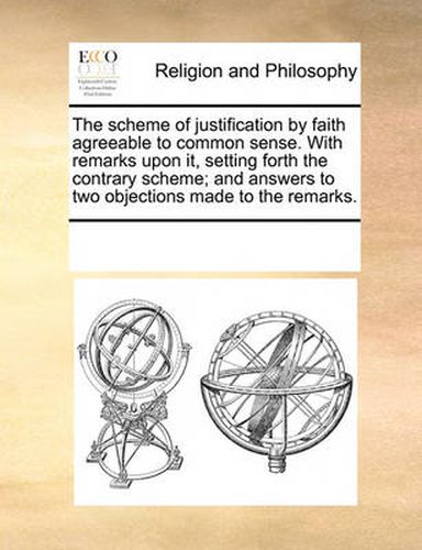 Cover image for The Scheme of Justification by Faith Agreeable to Common Sense. with Remarks Upon It, Setting Forth the Contrary Scheme; And Answers to Two Objections Made to the Remarks.