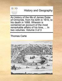 Cover image for An History of the Life of James Duke of Ormonde, from His Birth in 1610, to His Death in 1688. Wherein Is Contained an Account of the Most Remarkable Affairs of His Time, ... in Two Volumes. Volume 3 of 3