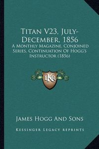 Cover image for Titan V23, July-December, 1856: A Monthly Magazine, Conjoined Series, Continuation of Hogg's Instructor (1856)