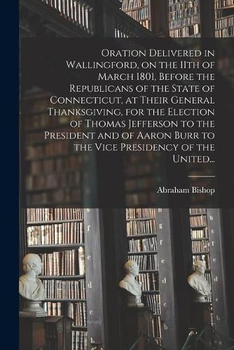 Oration Delivered in Wallingford, on the 11th of March 1801, Before the Republicans of the State of Connecticut, at Their General Thanksgiving, for the Election of Thomas Jefferson to the President and of Aaron Burr to the Vice Presidency of the United...