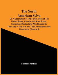 Cover image for The North American Sylva; Or, A Description Of The Forest Trees Of The United States, Canada And Nova Scotia. Considered Particularly With Respect To Their Use In The Arts And Their Introduction Into Commerce. To Which Is Added A Description Of The Most Useful