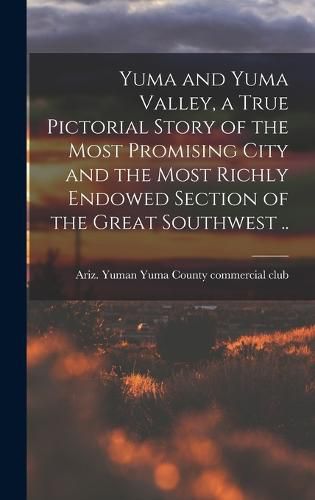 Cover image for Yuma and Yuma Valley, a True Pictorial Story of the Most Promising City and the Most Richly Endowed Section of the Great Southwest ..