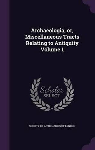 Archaeologia, Or, Miscellaneous Tracts Relating to Antiquity Volume 1