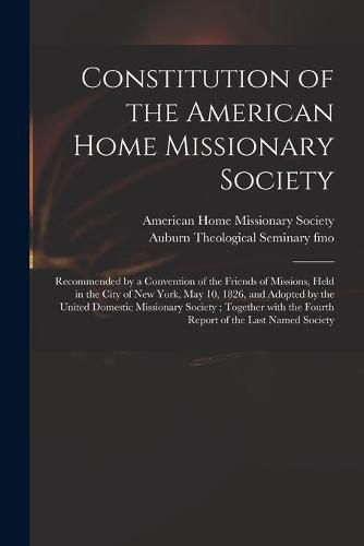 Constitution of the American Home Missionary Society: Recommended by a Convention of the Friends of Missions, Held in the City of New York, May 10, 1826, and Adopted by the United Domestic Missionary Society; Together With the Fourth Report of The...