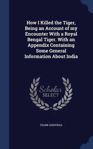 Cover image for How I Killed the Tiger, Being an Account of My Encounter with a Royal Bengal Tiger. with an Appendix Containing Some General Information about India