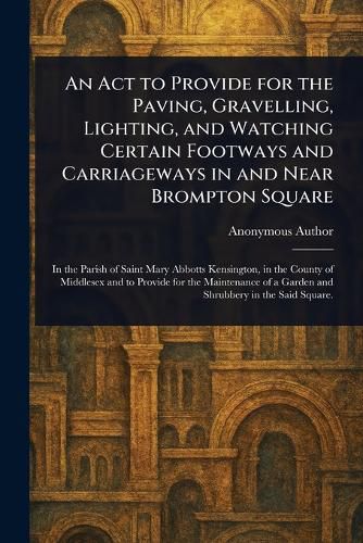 Cover image for An Act to Provide for the Paving, Gravelling, Lighting, and Watching Certain Footways and Carriageways in and Near Brompton Square