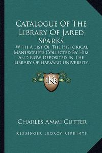 Cover image for Catalogue of the Library of Jared Sparks: With a List of the Historical Manuscripts Collected by Him and Now Deposited in the Library of Harvard University (1871)