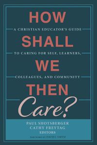 Cover image for How Shall We Then Care?: A Christian Educator's Guide to Caring for Self, Learners, Colleagues, and Community