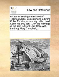 Cover image for An ACT for Settling the Estates of Thomas Earl of Leicester and Edward Coke, Esquire, Commonly Called Lord Coke, His Only Son, ... on the Marriage of the Said Edward Lord Coke with the Lady Mary Campbell, ...