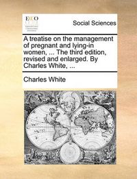 Cover image for A Treatise on the Management of Pregnant and Lying-In Women, ... the Third Edition, Revised and Enlarged. by Charles White, ...