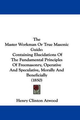 Cover image for The Master Workman or True Masonic Guide: Containing Elucidations of the Fundamental Principles of Freemasonry, Operative and Speculative, Morally and Beneficially (1850)