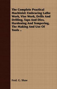 Cover image for The Complete Practical Machinist: Embracing Lathe Work, Vise Work, Drills and Drilling, Taps and Dies, Hardening and Tempering, the Making and Use of Tools ..