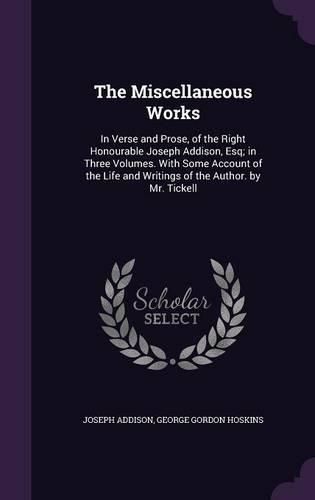 The Miscellaneous Works: In Verse and Prose, of the Right Honourable Joseph Addison, Esq; In Three Volumes. with Some Account of the Life and Writings of the Author. by Mr. Tickell