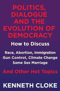 Cover image for Politics, Dialogue and the Evolution of Democracy: How to Discuss Race, Abortion, Immigration, Gun Control, Climate Change, Same Sex Marriage and Other Hot Topics