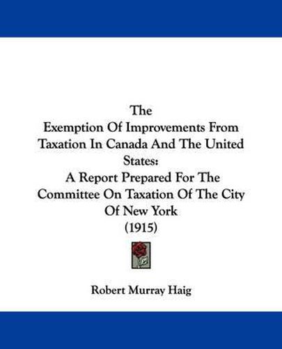 The Exemption of Improvements from Taxation in Canada and the United States: A Report Prepared for the Committee on Taxation of the City of New York (1915)