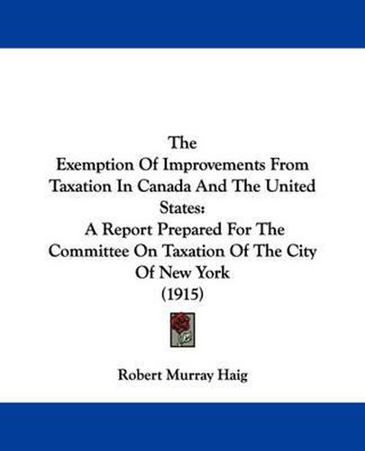 Cover image for The Exemption of Improvements from Taxation in Canada and the United States: A Report Prepared for the Committee on Taxation of the City of New York (1915)