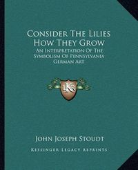 Cover image for Consider the Lilies How They Grow: An Interpretation of the Symbolism of Pennsylvania German Art