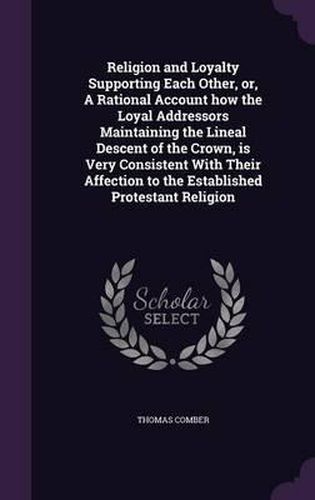 Religion and Loyalty Supporting Each Other, Or, a Rational Account How the Loyal Addressors Maintaining the Lineal Descent of the Crown, Is Very Consistent with Their Affection to the Established Protestant Religion