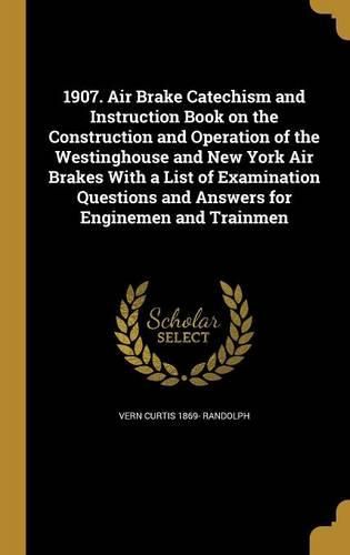 Cover image for 1907. Air Brake Catechism and Instruction Book on the Construction and Operation of the Westinghouse and New York Air Brakes With a List of Examination Questions and Answers for Enginemen and Trainmen