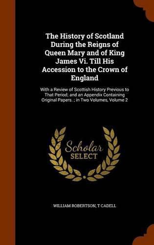 The History of Scotland During the Reigns of Queen Mary and of King James VI. Till His Accession to the Crown of England: With a Review of Scottish History Previous to That Period; And an Appendix Containing Original Papers.; In Two Volumes, Volume 2