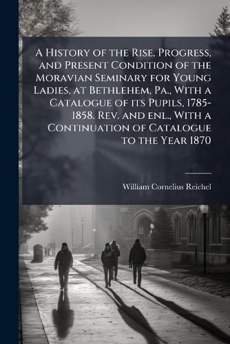 Cover image for A History of the Rise, Progress, and Present Condition of the Moravian Seminary for Young Ladies, at Bethlehem, Pa., with a Catalogue of Its Pupils, 1785-1858. REV. and Enl., with a Continuation of Catalogue to the Year 1870