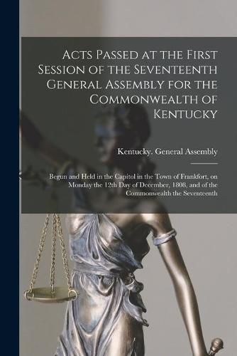 Cover image for Acts Passed at the First Session of the Seventeenth General Assembly for the Commonwealth of Kentucky: Begun and Held in the Capitol in the Town of Frankfort, on Monday the 12th Day of December, 1808, and of the Commonwealth the Seventeenth