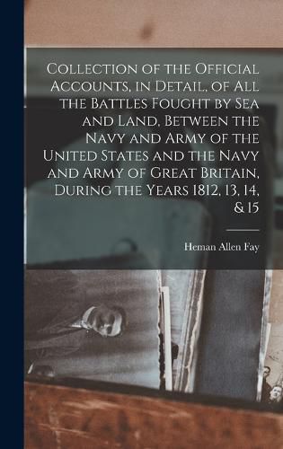 Collection of the Official Accounts, in Detail, of All the Battles Fought by Sea and Land, Between the Navy and Army of the United States and the Navy and Army of Great Britain, During the Years 1812, 13, 14, & 15