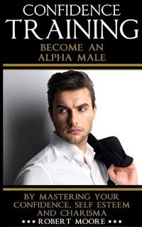 Cover image for Confidence: Confidence Training - Become An Alpha Male by Mastering Your Confidence, Self Esteem & Charisma