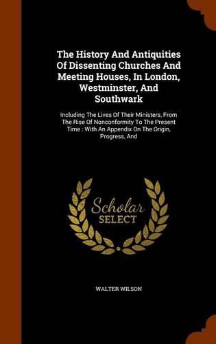 The History and Antiquities of Dissenting Churches and Meeting Houses, in London, Westminster, and Southwark: Including the Lives of Their Ministers, from the Rise of Nonconformity to the Present Time: With an Appendix on the Origin, Progress, and