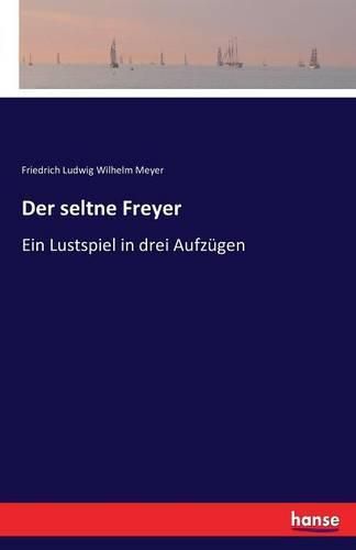 Der seltne Freyer: Ein Lustspiel in drei Aufzugen