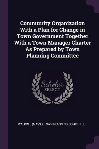 Cover image for Community Organization With a Plan for Change in Town Government Together With a Town Manager Charter As Prepared by Town Planning Committee