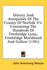 Cover image for History and Antiquities of the County of Norfolk V5: Containing the Hundreds of Freebridge Lynn, Freebridge Marshland and Gallow (1781)