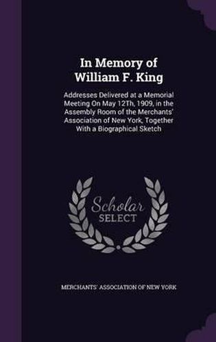 Cover image for In Memory of William F. King: Addresses Delivered at a Memorial Meeting on May 12th, 1909, in the Assembly Room of the Merchants' Association of New York, Together with a Biographical Sketch