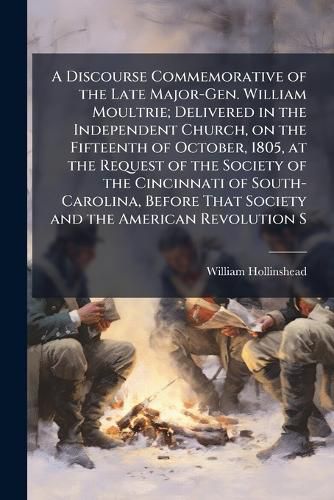 Cover image for A Discourse Commemorative of the Late Major-Gen. William Moultrie; Delivered in the Independent Church, on the Fifteenth of October, 1805, at the Request of the Society of the Cincinnati of South-Carolina, Before That Society and the American Revolution S