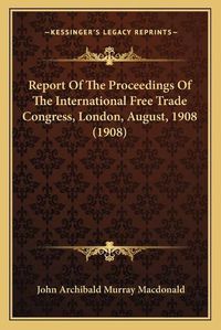 Cover image for Report of the Proceedings of the International Free Trade Congress, London, August, 1908 (1908)