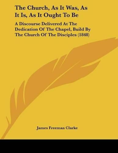 The Church, as It Was, as It Is, as It Ought to Be: A Discourse Delivered at the Dedication of the Chapel, Build by the Church of the Disciples (1848)