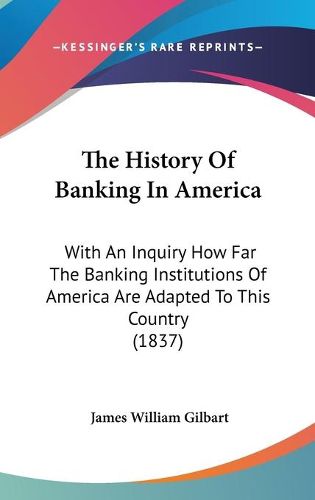 Cover image for The History of Banking in America: With an Inquiry How Far the Banking Institutions of America Are Adapted to This Country (1837)