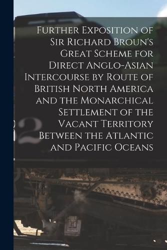 Further Exposition of Sir Richard Broun's Great Scheme for Direct Anglo-Asian Intercourse by Route of British North America and the Monarchical Settlement of the Vacant Territory Between the Atlantic and Pacific Oceans [microform]