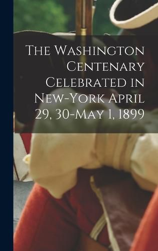 Cover image for The Washington Centenary Celebrated in New-York April 29, 30-May 1, 1899