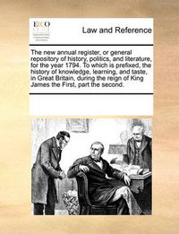 Cover image for The New Annual Register, or General Repository of History, Politics, and Literature, for the Year 1794. to Which Is Prefixed, the History of Knowledge, Learning, and Taste, in Great Britain, During the Reign of King James the First, Part the Second.