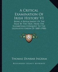 Cover image for A Critical Examination of Irish History V1: Being a Replacement of the False by the True, from the Elizabethan Conquest to the Legislative Union of 1800 (1900)